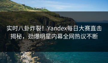 实时八卦炸裂！Yandex每日大赛直击揭秘，劲爆明星内幕全网热议不断