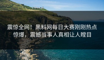 震惊全网！黑料网每日大赛刚刚热点惊爆，震撼当事人真相让人瞠目