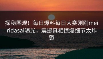 探秘围观！每日爆料每日大赛刚刚meiridasai曝光，震撼真相惊爆细节太炸裂