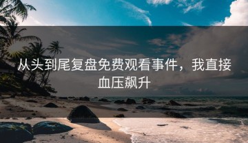 从头到尾复盘免费观看事件，我直接血压飙升
