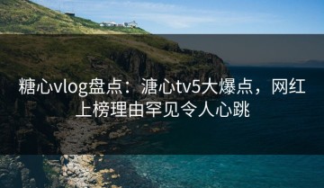 糖心vlog盘点：溏心tv5大爆点，网红上榜理由罕见令人心跳