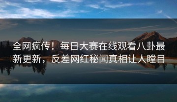 全网疯传！每日大赛在线观看八卦最新更新，反差网红秘闻真相让人瞠目