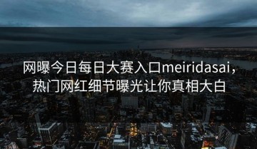 网曝今日每日大赛入口meiridasai，热门网红细节曝光让你真相大白