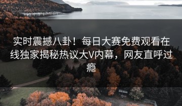 实时震撼八卦！每日大赛免费观看在线独家揭秘热议大V内幕，网友直呼过瘾