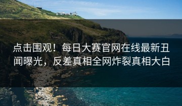 点击围观！每日大赛官网在线最新丑闻曝光，反差真相全网炸裂真相大白