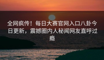 全网疯传！每日大赛官网入口八卦今日更新，震撼圈内人秘闻网友直呼过瘾