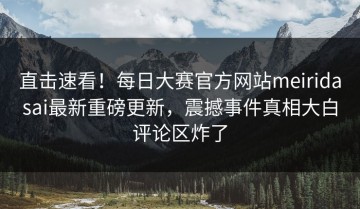 直击速看！每日大赛官方网站meiridasai最新重磅更新，震撼事件真相大白评论区炸了