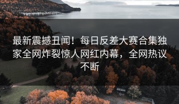 最新震撼丑闻！每日反差大赛合集独家全网炸裂惊人网红内幕，全网热议不断