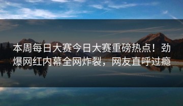 本周每日大赛今日大赛重磅热点！劲爆网红内幕全网炸裂，网友直呼过瘾