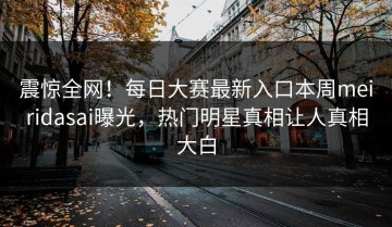 震惊全网！每日大赛最新入口本周meiridasai曝光，热门明星真相让人真相大白