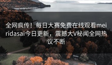 全网疯传！每日大赛免费在线观看meiridasai今日更新，震撼大V秘闻全网热议不断