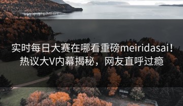 实时每日大赛在哪看重磅meiridasai！热议大V内幕揭秘，网友直呼过瘾