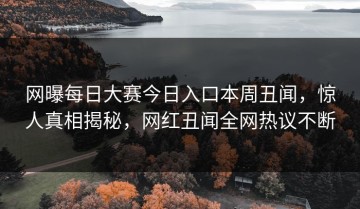 网曝每日大赛今日入口本周丑闻，惊人真相揭秘，网红丑闻全网热议不断