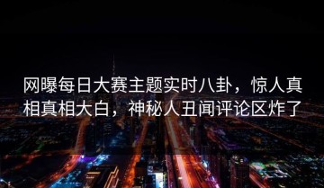 网曝每日大赛主题实时八卦，惊人真相真相大白，神秘人丑闻评论区炸了
