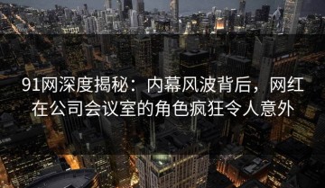 91网深度揭秘：内幕风波背后，网红在公司会议室的角色疯狂令人意外