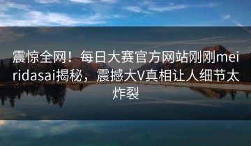 震惊全网！每日大赛官方网站刚刚meiridasai揭秘，震撼大V真相让人细节太炸裂