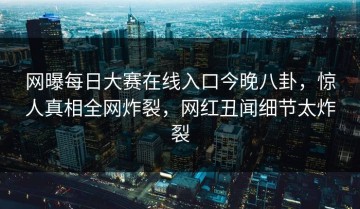 网曝每日大赛在线入口今晚八卦，惊人真相全网炸裂，网红丑闻细节太炸裂