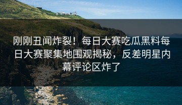 刚刚丑闻炸裂！每日大赛吃瓜黑料每日大赛聚集地围观揭秘，反差明星内幕评论区炸了