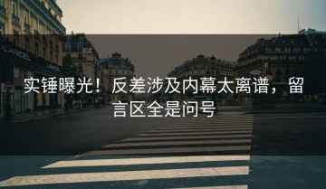实锤曝光！反差涉及内幕太离谱，留言区全是问号