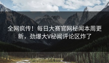 全网疯传！每日大赛官网秘闻本周更新，劲爆大V秘闻评论区炸了