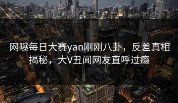 网曝每日大赛yan刚刚八卦，反差真相揭秘，大V丑闻网友直呼过瘾
