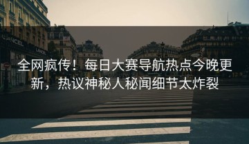 全网疯传！每日大赛导航热点今晚更新，热议神秘人秘闻细节太炸裂