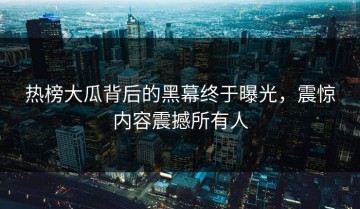热榜大瓜背后的黑幕终于曝光，震惊内容震撼所有人
