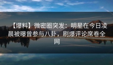 【爆料】微密圈突发：明星在今日凌晨被曝曾参与八卦，刷爆评论席卷全网