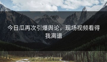 今日瓜再次引爆舆论，现场视频看得我离谱