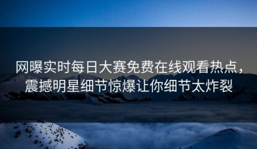 网曝实时每日大赛免费在线观看热点，震撼明星细节惊爆让你细节太炸裂