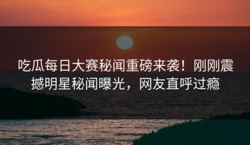 吃瓜每日大赛秘闻重磅来袭！刚刚震撼明星秘闻曝光，网友直呼过瘾