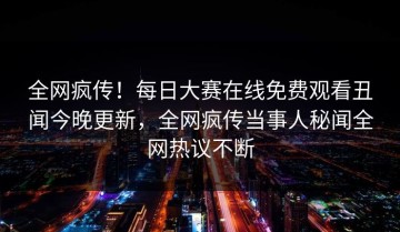 全网疯传！每日大赛在线免费观看丑闻今晚更新，全网疯传当事人秘闻全网热议不断