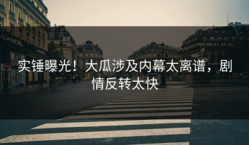 实锤曝光！大瓜涉及内幕太离谱，剧情反转太快