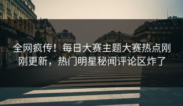 全网疯传！每日大赛主题大赛热点刚刚更新，热门明星秘闻评论区炸了