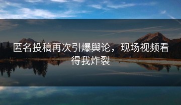 匿名投稿再次引爆舆论，现场视频看得我炸裂