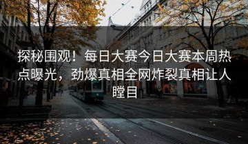 探秘围观！每日大赛今日大赛本周热点曝光，劲爆真相全网炸裂真相让人瞠目