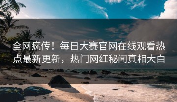 全网疯传！每日大赛官网在线观看热点最新更新，热门网红秘闻真相大白