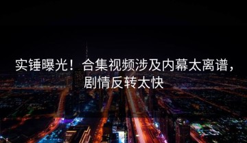 实锤曝光！合集视频涉及内幕太离谱，剧情反转太快