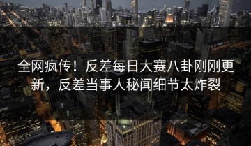 全网疯传！反差每日大赛八卦刚刚更新，反差当事人秘闻细节太炸裂