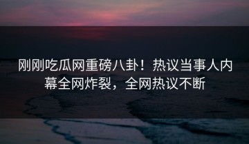 刚刚吃瓜网重磅八卦！热议当事人内幕全网炸裂，全网热议不断