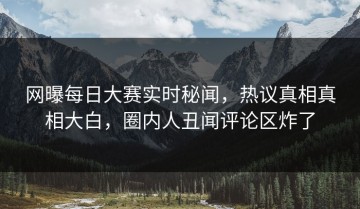 网曝每日大赛实时秘闻，热议真相真相大白，圈内人丑闻评论区炸了