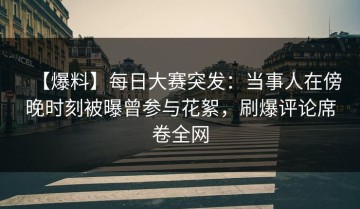 【爆料】每日大赛突发：当事人在傍晚时刻被曝曾参与花絮，刷爆评论席卷全网