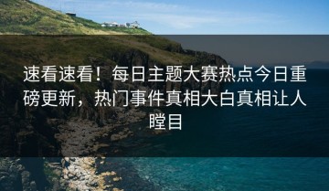 速看速看！每日主题大赛热点今日重磅更新，热门事件真相大白真相让人瞠目