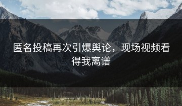 匿名投稿再次引爆舆论，现场视频看得我离谱