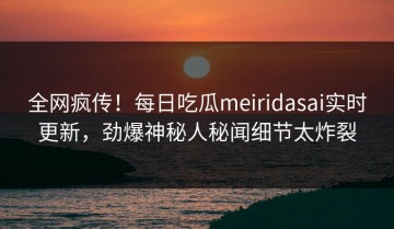 全网疯传！每日吃瓜meiridasai实时更新，劲爆神秘人秘闻细节太炸裂
