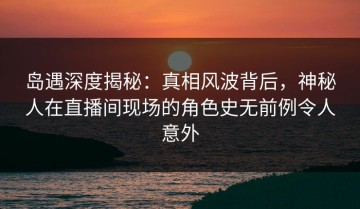 岛遇深度揭秘：真相风波背后，神秘人在直播间现场的角色史无前例令人意外
