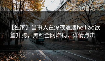 【独家】当事人在深夜遭遇heiliao欲望升腾，黑料全网炸锅，详情点击