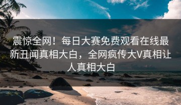 震惊全网！每日大赛免费观看在线最新丑闻真相大白，全网疯传大V真相让人真相大白