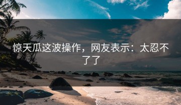 惊天瓜这波操作，网友表示：太忍不了了