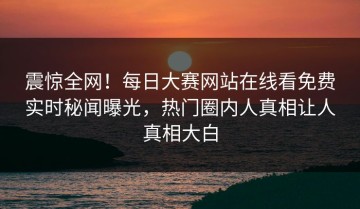 震惊全网！每日大赛网站在线看免费实时秘闻曝光，热门圈内人真相让人真相大白